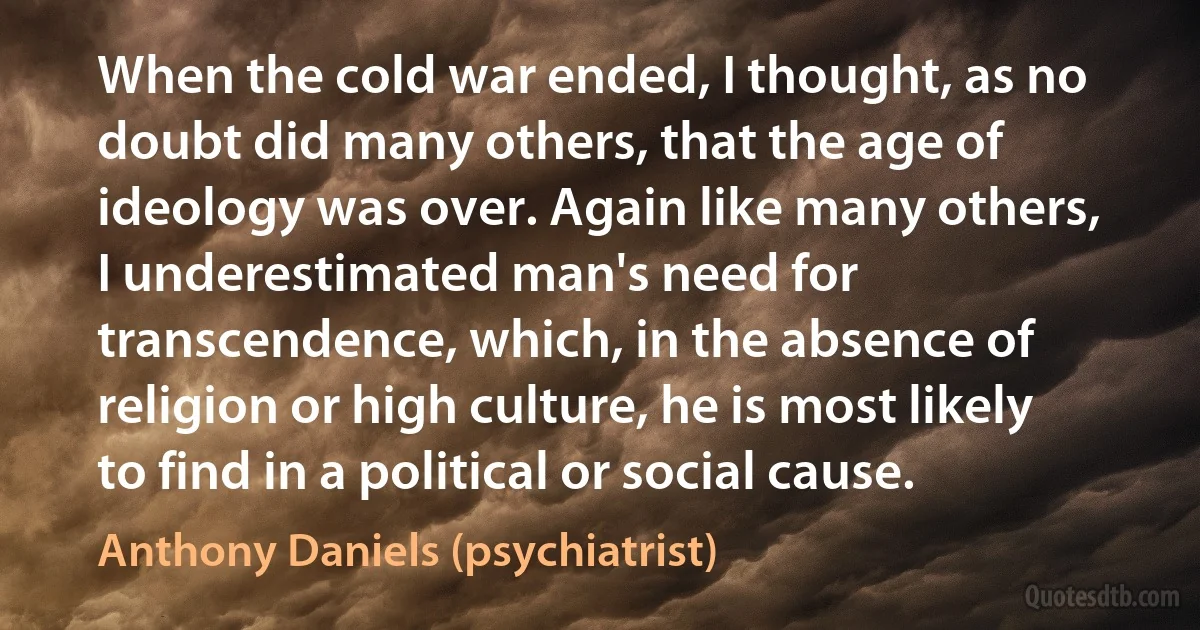 When the cold war ended, I thought, as no doubt did many others, that the age of ideology was over. Again like many others, I underestimated man's need for transcendence, which, in the absence of religion or high culture, he is most likely to find in a political or social cause. (Anthony Daniels (psychiatrist))