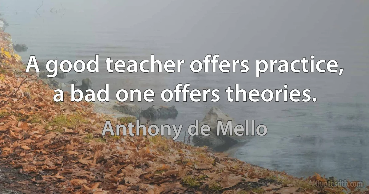 A good teacher offers practice, a bad one offers theories. (Anthony de Mello)