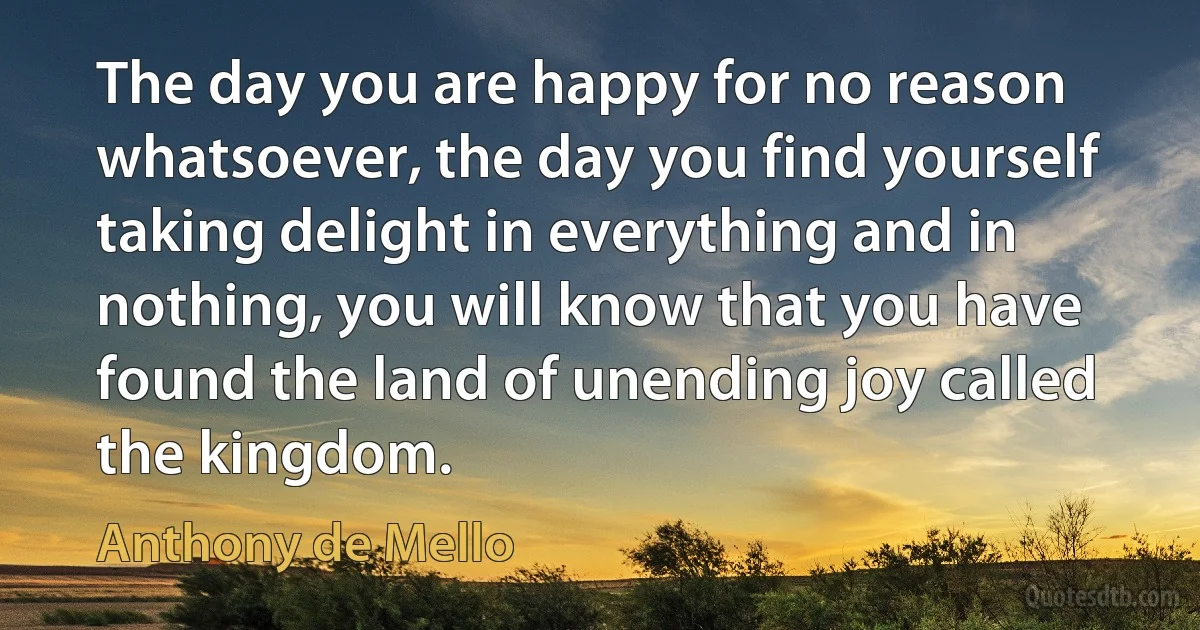 The day you are happy for no reason whatsoever, the day you find yourself taking delight in everything and in nothing, you will know that you have found the land of unending joy called the kingdom. (Anthony de Mello)