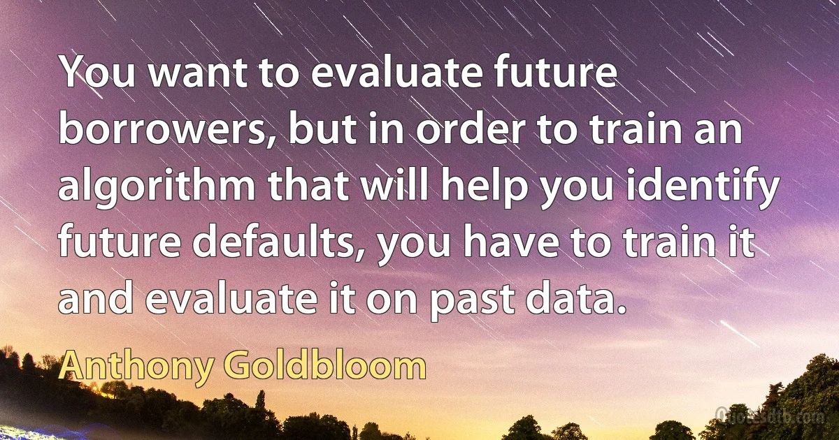 You want to evaluate future borrowers, but in order to train an algorithm that will help you identify future defaults, you have to train it and evaluate it on past data. (Anthony Goldbloom)