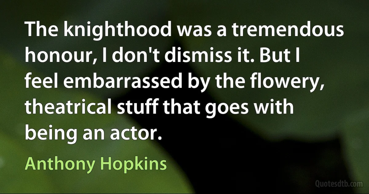 The knighthood was a tremendous honour, I don't dismiss it. But I feel embarrassed by the flowery, theatrical stuff that goes with being an actor. (Anthony Hopkins)