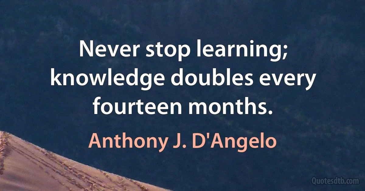 Never stop learning; knowledge doubles every fourteen months. (Anthony J. D'Angelo)