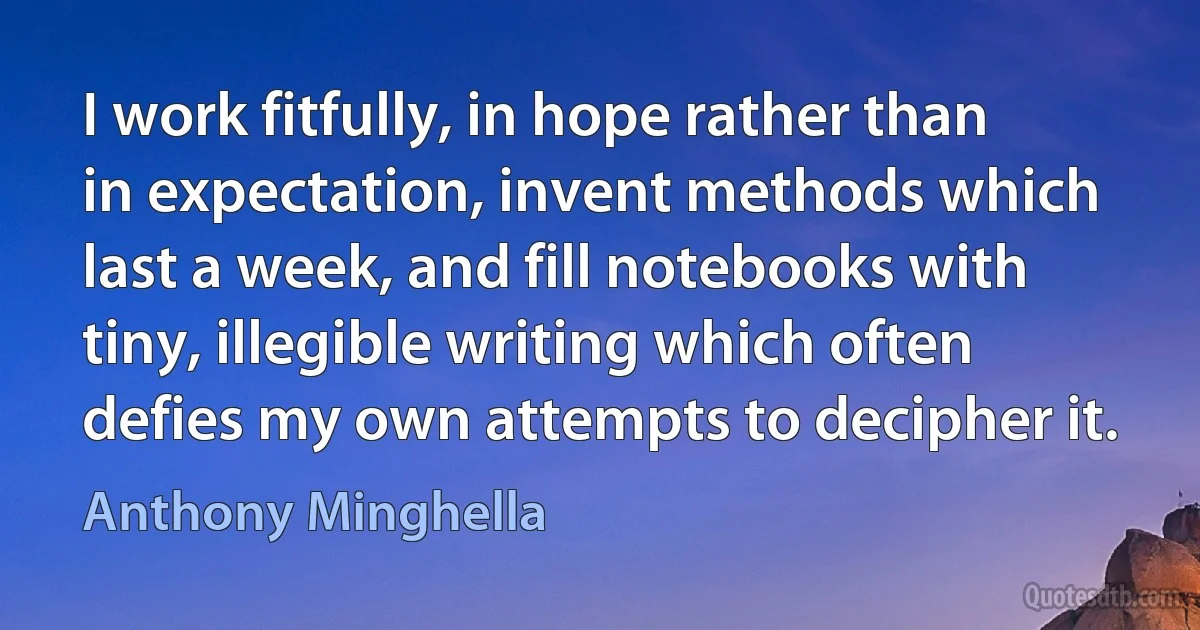 I work fitfully, in hope rather than in expectation, invent methods which last a week, and fill notebooks with tiny, illegible writing which often defies my own attempts to decipher it. (Anthony Minghella)