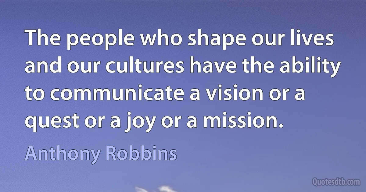 The people who shape our lives and our cultures have the ability to communicate a vision or a quest or a joy or a mission. (Anthony Robbins)