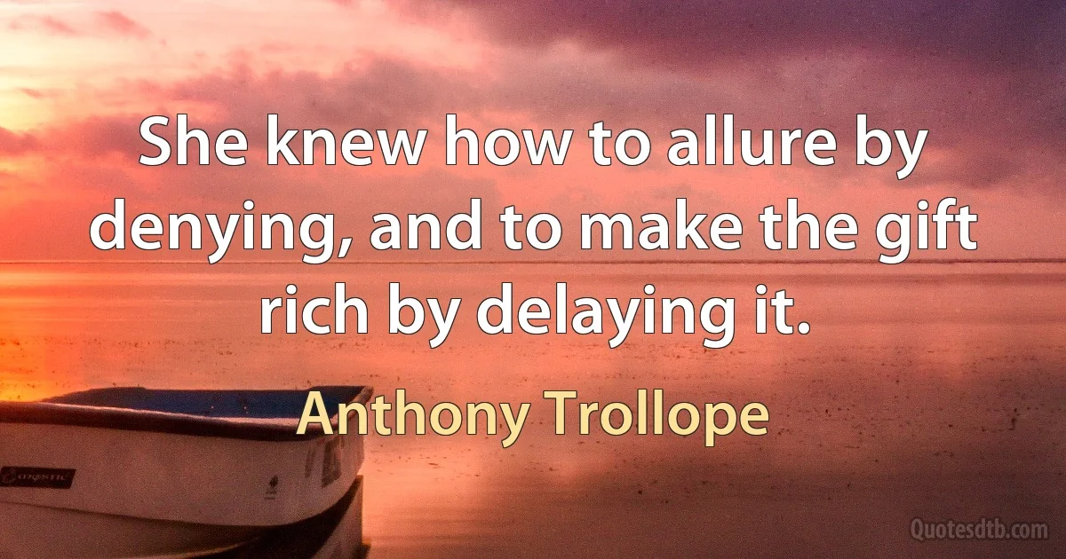 She knew how to allure by denying, and to make the gift rich by delaying it. (Anthony Trollope)