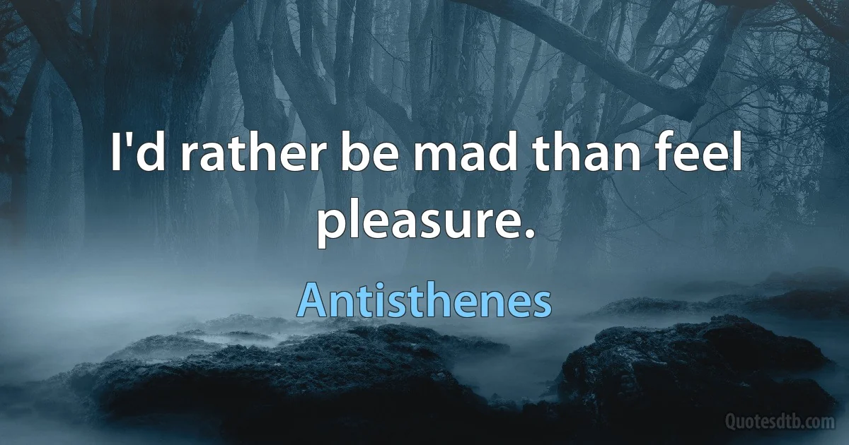 I'd rather be mad than feel pleasure. (Antisthenes)