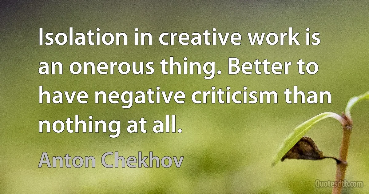 Isolation in creative work is an onerous thing. Better to have negative criticism than nothing at all. (Anton Chekhov)