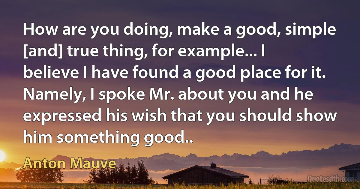 How are you doing, make a good, simple [and] true thing, for example... I believe I have found a good place for it. Namely, I spoke Mr. about you and he expressed his wish that you should show him something good.. (Anton Mauve)