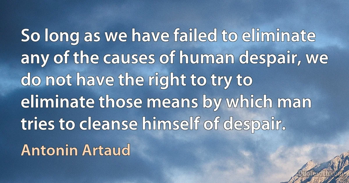 So long as we have failed to eliminate any of the causes of human despair, we do not have the right to try to eliminate those means by which man tries to cleanse himself of despair. (Antonin Artaud)