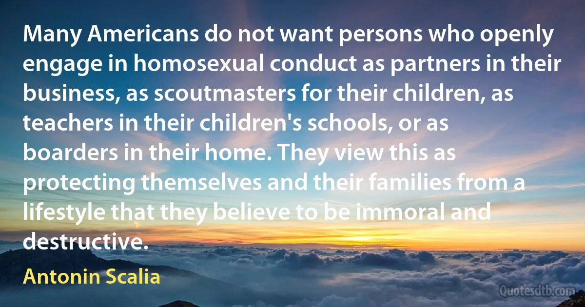 Many Americans do not want persons who openly engage in homosexual conduct as partners in their business, as scoutmasters for their children, as teachers in their children's schools, or as boarders in their home. They view this as protecting themselves and their families from a lifestyle that they believe to be immoral and destructive. (Antonin Scalia)