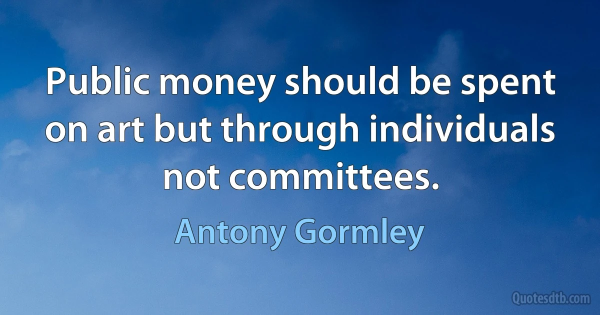 Public money should be spent on art but through individuals not committees. (Antony Gormley)