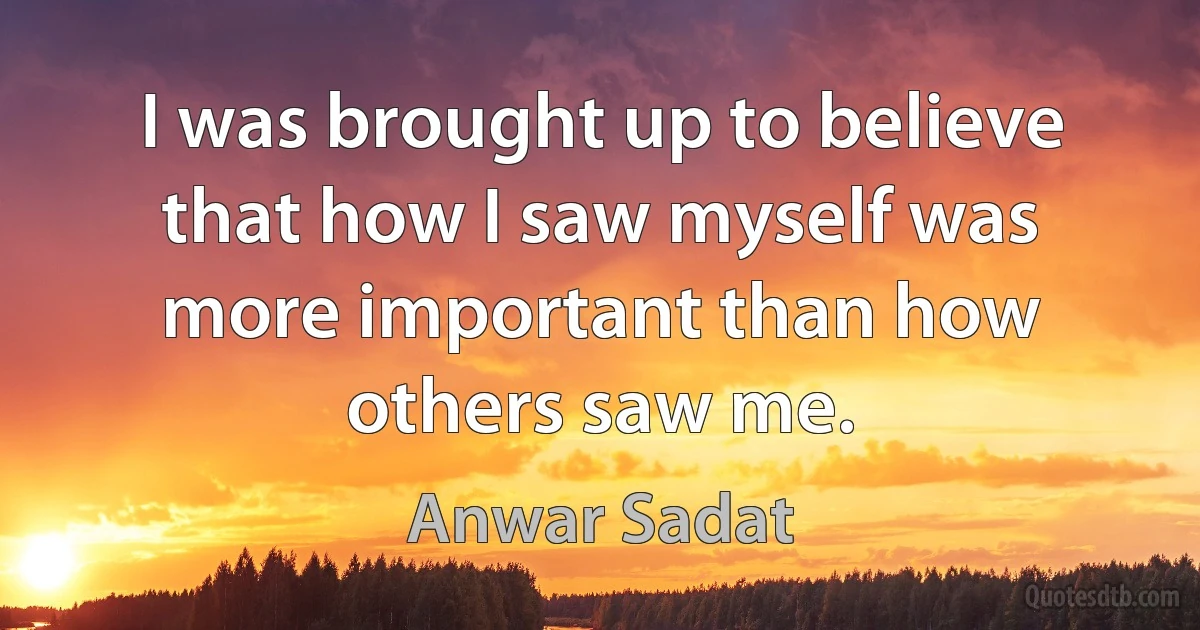 I was brought up to believe that how I saw myself was more important than how others saw me. (Anwar Sadat)