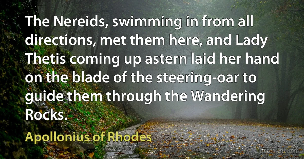 The Nereids, swimming in from all directions, met them here, and Lady Thetis coming up astern laid her hand on the blade of the steering-oar to guide them through the Wandering Rocks. (Apollonius of Rhodes)