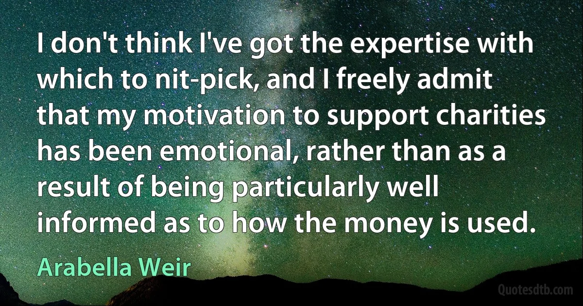 I don't think I've got the expertise with which to nit-pick, and I freely admit that my motivation to support charities has been emotional, rather than as a result of being particularly well informed as to how the money is used. (Arabella Weir)