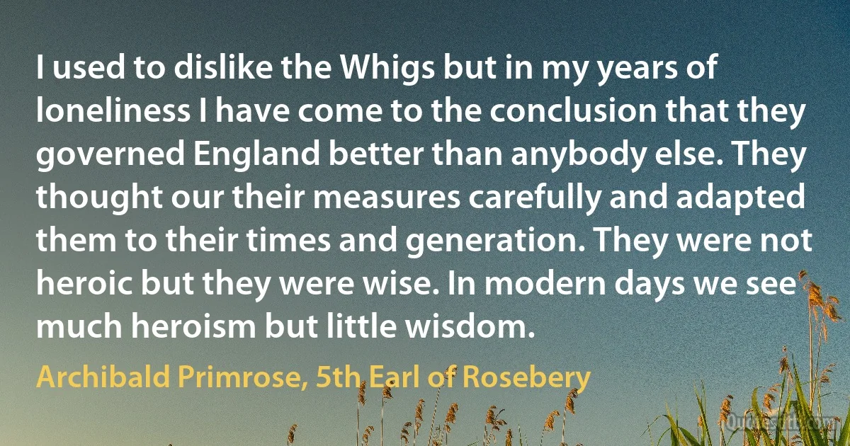 I used to dislike the Whigs but in my years of loneliness I have come to the conclusion that they governed England better than anybody else. They thought our their measures carefully and adapted them to their times and generation. They were not heroic but they were wise. In modern days we see much heroism but little wisdom. (Archibald Primrose, 5th Earl of Rosebery)