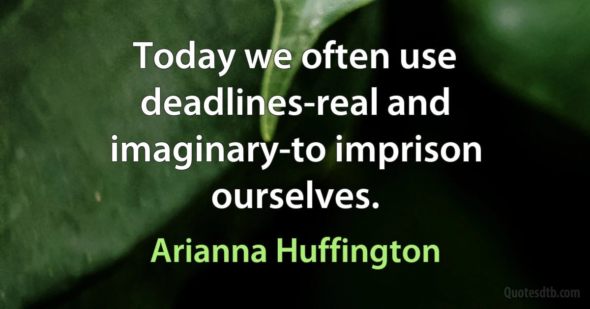 Today we often use deadlines-real and imaginary-to imprison ourselves. (Arianna Huffington)