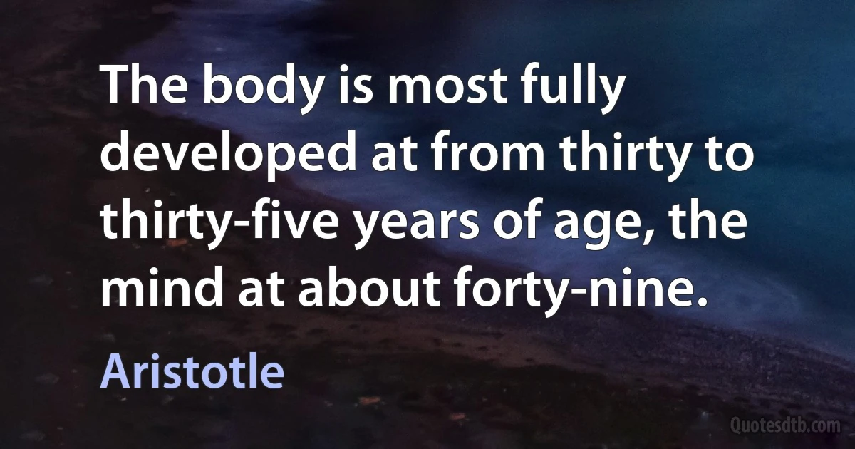 The body is most fully developed at from thirty to thirty-five years of age, the mind at about forty-nine. (Aristotle)