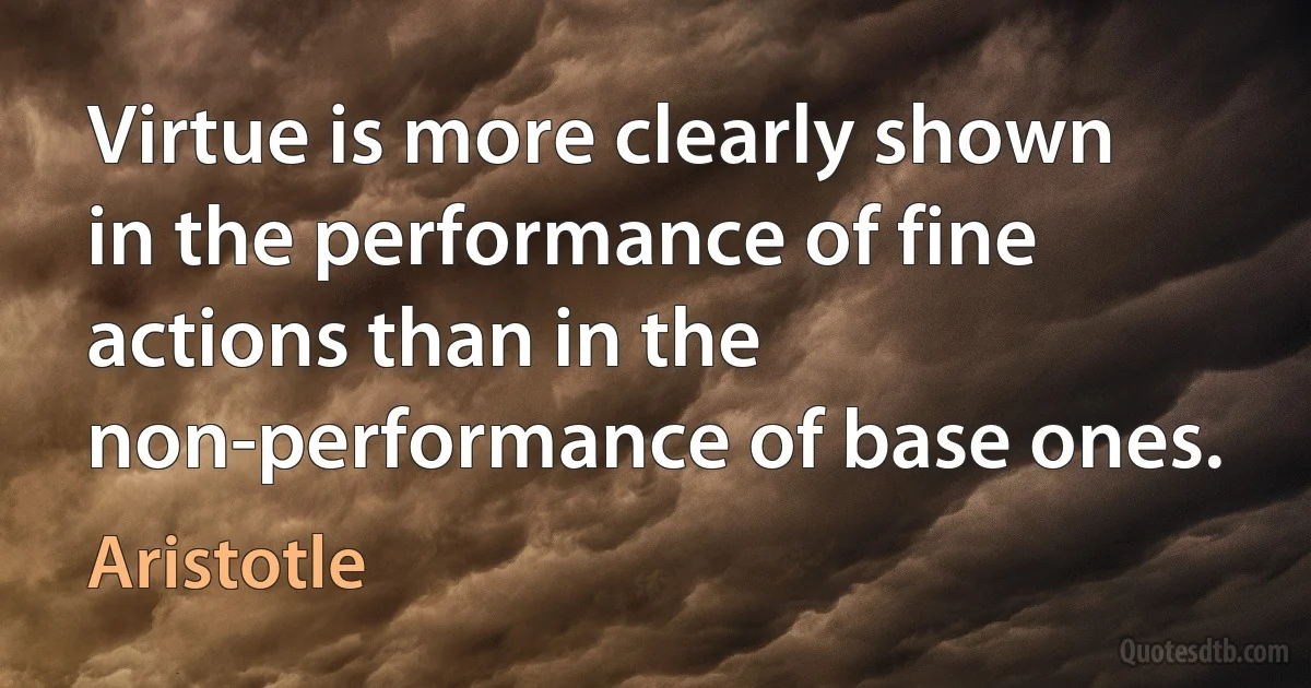 Virtue is more clearly shown in the performance of fine actions than in the non-performance of base ones. (Aristotle)