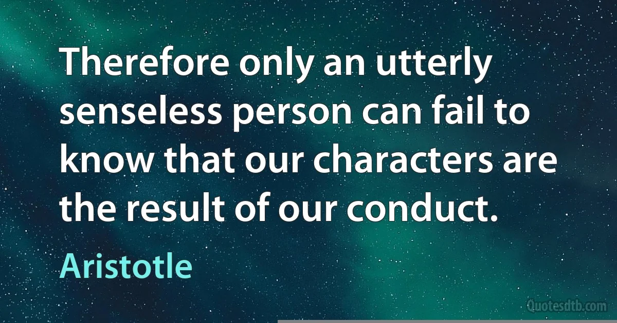 Therefore only an utterly senseless person can fail to know that our characters are the result of our conduct. (Aristotle)