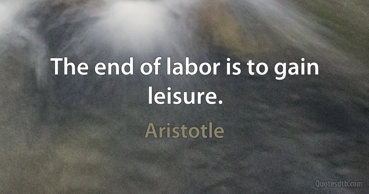 The end of labor is to gain leisure. (Aristotle)