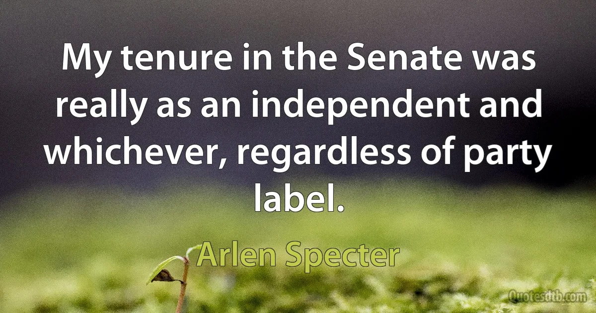 My tenure in the Senate was really as an independent and whichever, regardless of party label. (Arlen Specter)