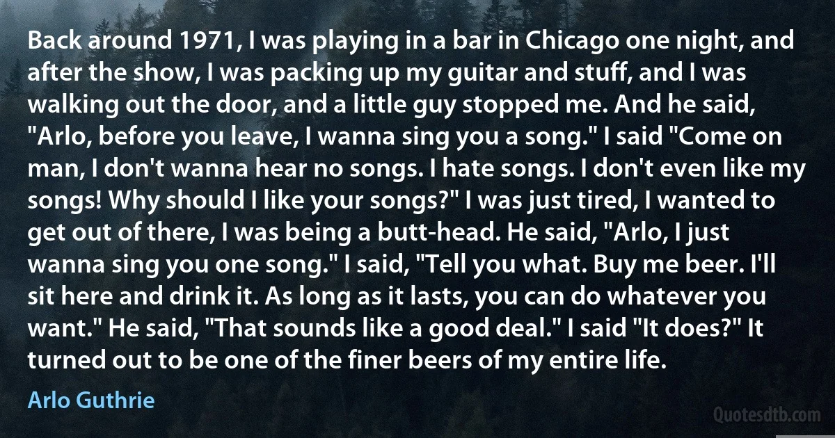 Back around 1971, I was playing in a bar in Chicago one night, and after the show, I was packing up my guitar and stuff, and I was walking out the door, and a little guy stopped me. And he said, "Arlo, before you leave, I wanna sing you a song." I said "Come on man, I don't wanna hear no songs. I hate songs. I don't even like my songs! Why should I like your songs?" I was just tired, I wanted to get out of there, I was being a butt-head. He said, "Arlo, I just wanna sing you one song." I said, "Tell you what. Buy me beer. I'll sit here and drink it. As long as it lasts, you can do whatever you want." He said, "That sounds like a good deal." I said "It does?" It turned out to be one of the finer beers of my entire life. (Arlo Guthrie)