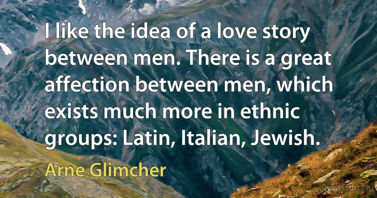 I like the idea of a love story between men. There is a great affection between men, which exists much more in ethnic groups: Latin, Italian, Jewish. (Arne Glimcher)