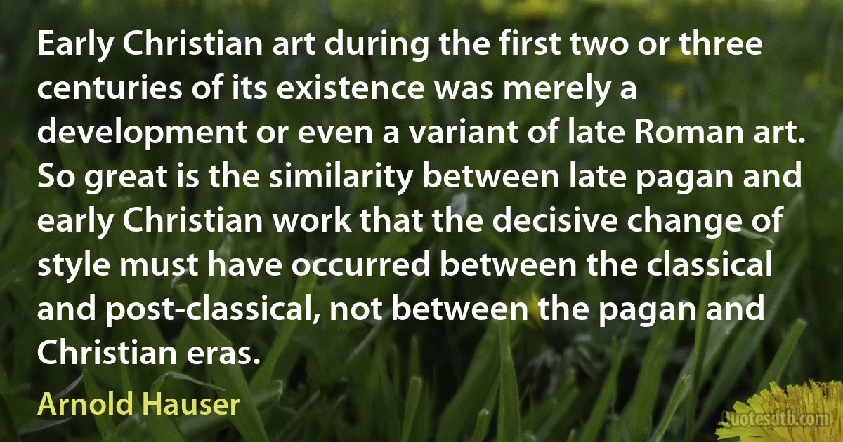 Early Christian art during the first two or three centuries of its existence was merely a development or even a variant of late Roman art. So great is the similarity between late pagan and early Christian work that the decisive change of style must have occurred between the classical and post-classical, not between the pagan and Christian eras. (Arnold Hauser)