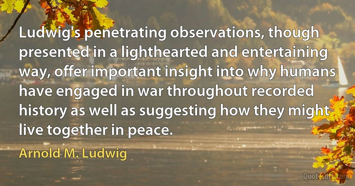 Ludwig's penetrating observations, though presented in a lighthearted and entertaining way, offer important insight into why humans have engaged in war throughout recorded history as well as suggesting how they might live together in peace. (Arnold M. Ludwig)