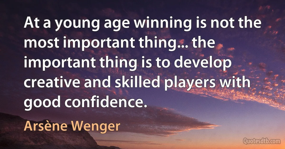 At a young age winning is not the most important thing... the important thing is to develop creative and skilled players with good confidence. (Arsène Wenger)