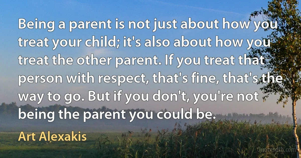 Being a parent is not just about how you treat your child; it's also about how you treat the other parent. If you treat that person with respect, that's fine, that's the way to go. But if you don't, you're not being the parent you could be. (Art Alexakis)