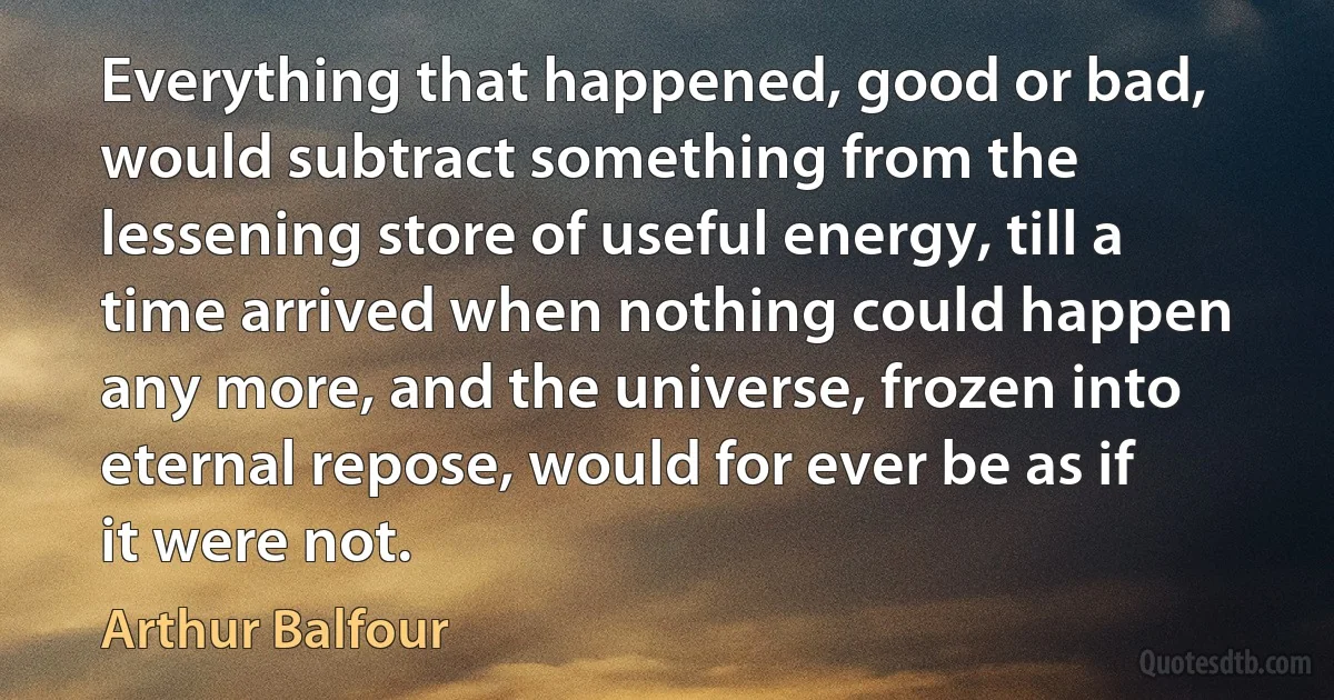 Everything that happened, good or bad, would subtract something from the lessening store of useful energy, till a time arrived when nothing could happen any more, and the universe, frozen into eternal repose, would for ever be as if it were not. (Arthur Balfour)