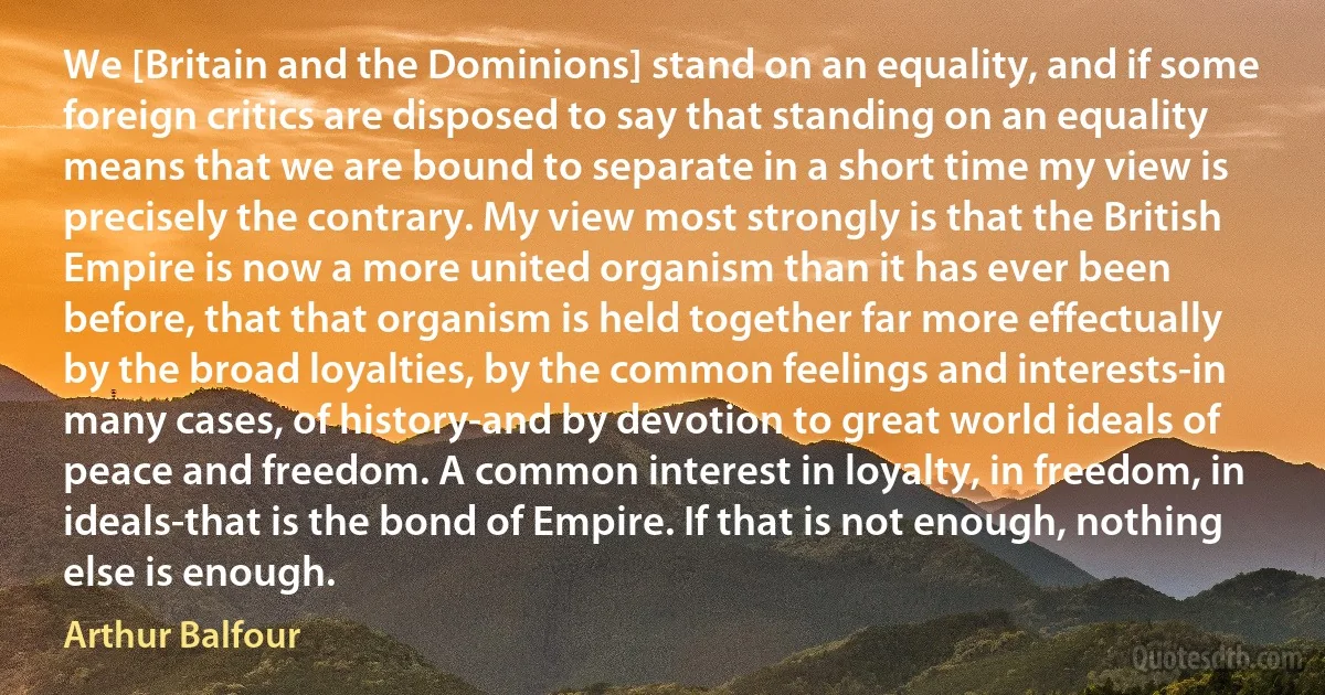 We [Britain and the Dominions] stand on an equality, and if some foreign critics are disposed to say that standing on an equality means that we are bound to separate in a short time my view is precisely the contrary. My view most strongly is that the British Empire is now a more united organism than it has ever been before, that that organism is held together far more effectually by the broad loyalties, by the common feelings and interests-in many cases, of history-and by devotion to great world ideals of peace and freedom. A common interest in loyalty, in freedom, in ideals-that is the bond of Empire. If that is not enough, nothing else is enough. (Arthur Balfour)