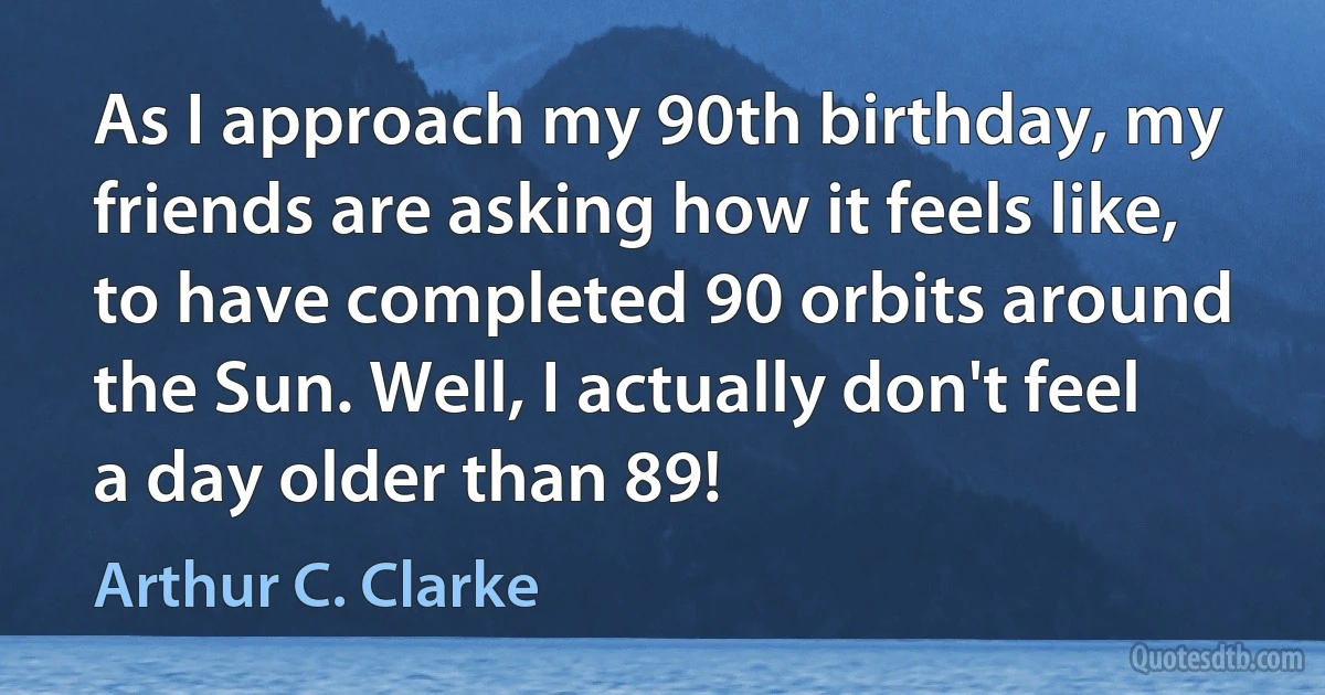 As I approach my 90th birthday, my friends are asking how it feels like, to have completed 90 orbits around the Sun. Well, I actually don't feel a day older than 89! (Arthur C. Clarke)