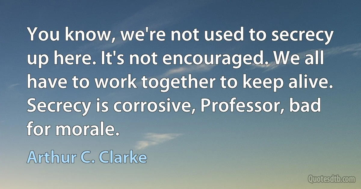 You know, we're not used to secrecy up here. It's not encouraged. We all have to work together to keep alive. Secrecy is corrosive, Professor, bad for morale. (Arthur C. Clarke)