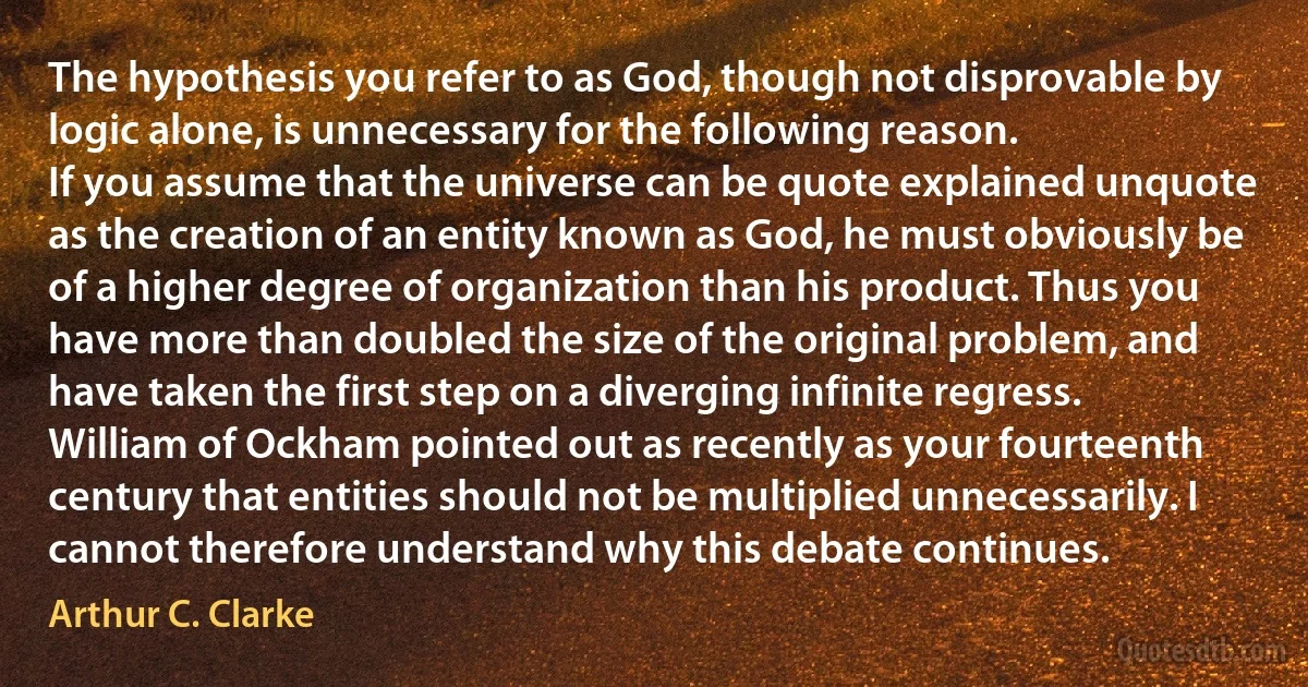 The hypothesis you refer to as God, though not disprovable by logic alone, is unnecessary for the following reason.
If you assume that the universe can be quote explained unquote as the creation of an entity known as God, he must obviously be of a higher degree of organization than his product. Thus you have more than doubled the size of the original problem, and have taken the first step on a diverging infinite regress. William of Ockham pointed out as recently as your fourteenth century that entities should not be multiplied unnecessarily. I cannot therefore understand why this debate continues. (Arthur C. Clarke)