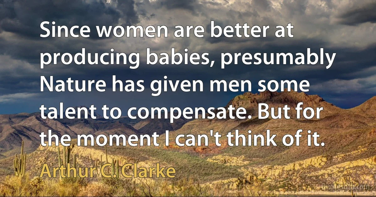 Since women are better at producing babies, presumably Nature has given men some talent to compensate. But for the moment I can't think of it. (Arthur C. Clarke)