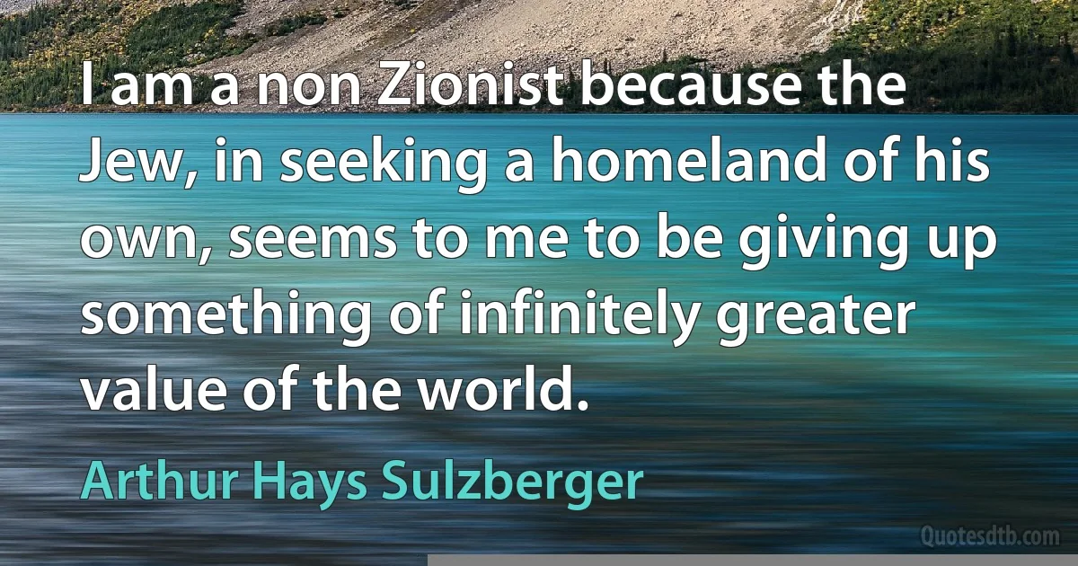 I am a non Zionist because the Jew, in seeking a homeland of his own, seems to me to be giving up something of infinitely greater value of the world. (Arthur Hays Sulzberger)