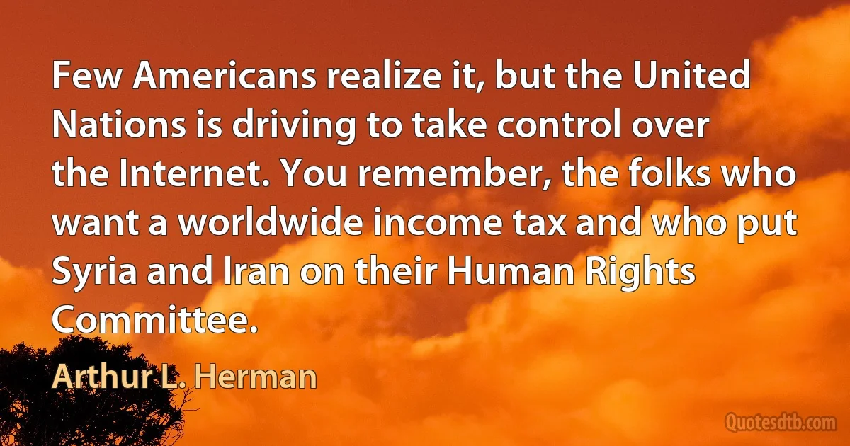 Few Americans realize it, but the United Nations is driving to take control over the Internet. You remember, the folks who want a worldwide income tax and who put Syria and Iran on their Human Rights Committee. (Arthur L. Herman)