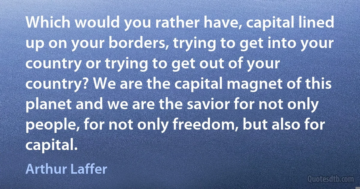 Which would you rather have, capital lined up on your borders, trying to get into your country or trying to get out of your country? We are the capital magnet of this planet and we are the savior for not only people, for not only freedom, but also for capital. (Arthur Laffer)