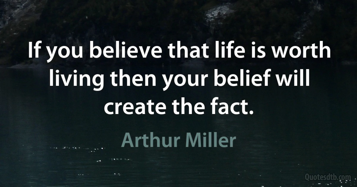 If you believe that life is worth living then your belief will create the fact. (Arthur Miller)