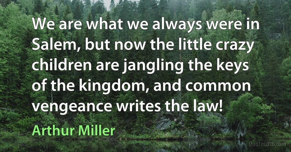 We are what we always were in Salem, but now the little crazy children are jangling the keys of the kingdom, and common vengeance writes the law! (Arthur Miller)