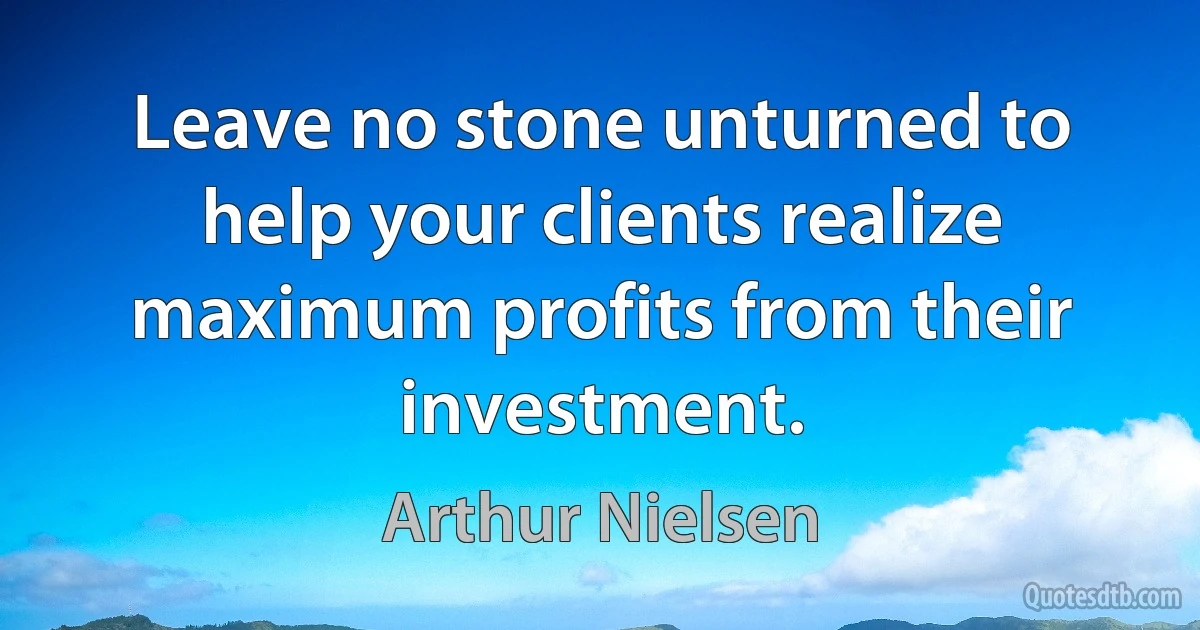 Leave no stone unturned to help your clients realize maximum profits from their investment. (Arthur Nielsen)