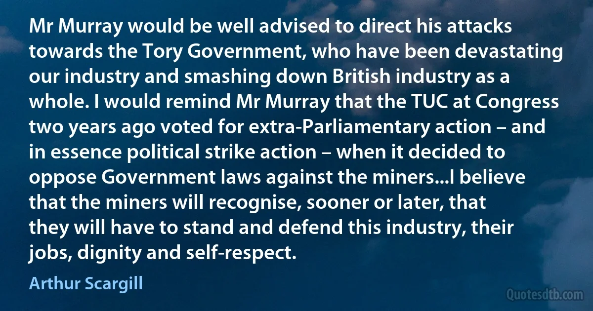 Mr Murray would be well advised to direct his attacks towards the Tory Government, who have been devastating our industry and smashing down British industry as a whole. I would remind Mr Murray that the TUC at Congress two years ago voted for extra-Parliamentary action – and in essence political strike action – when it decided to oppose Government laws against the miners...I believe that the miners will recognise, sooner or later, that they will have to stand and defend this industry, their jobs, dignity and self-respect. (Arthur Scargill)