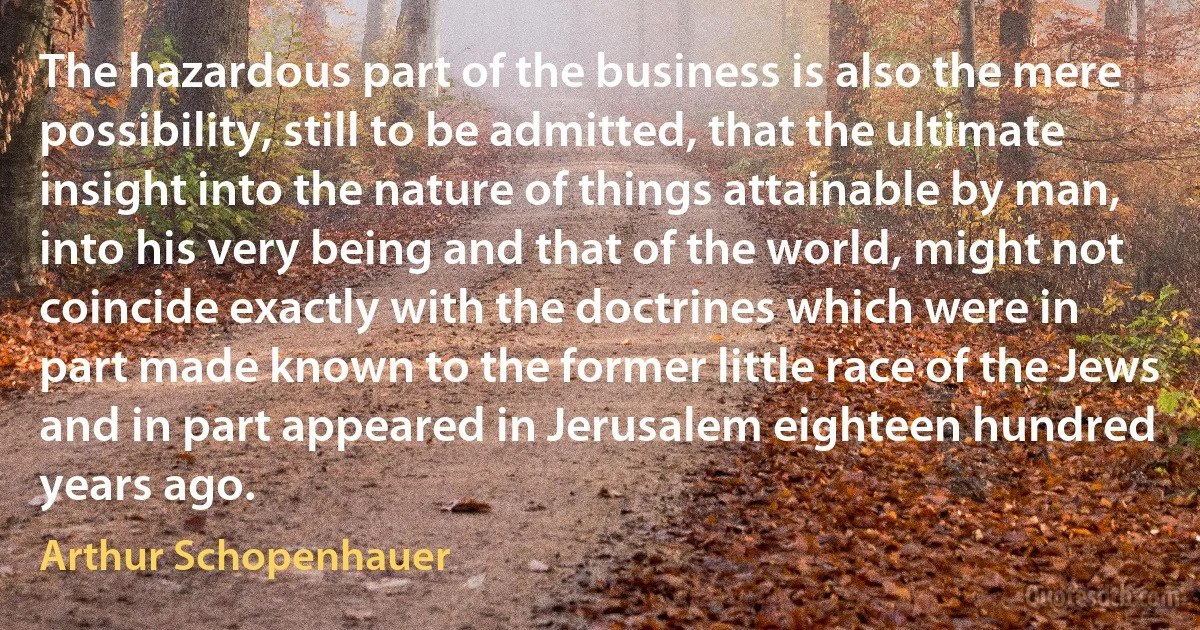 The hazardous part of the business is also the mere possibility, still to be admitted, that the ultimate insight into the nature of things attainable by man, into his very being and that of the world, might not coincide exactly with the doctrines which were in part made known to the former little race of the Jews and in part appeared in Jerusalem eighteen hundred years ago. (Arthur Schopenhauer)