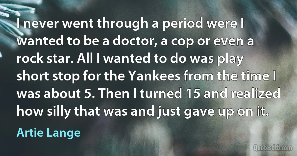 I never went through a period were I wanted to be a doctor, a cop or even a rock star. All I wanted to do was play short stop for the Yankees from the time I was about 5. Then I turned 15 and realized how silly that was and just gave up on it. (Artie Lange)