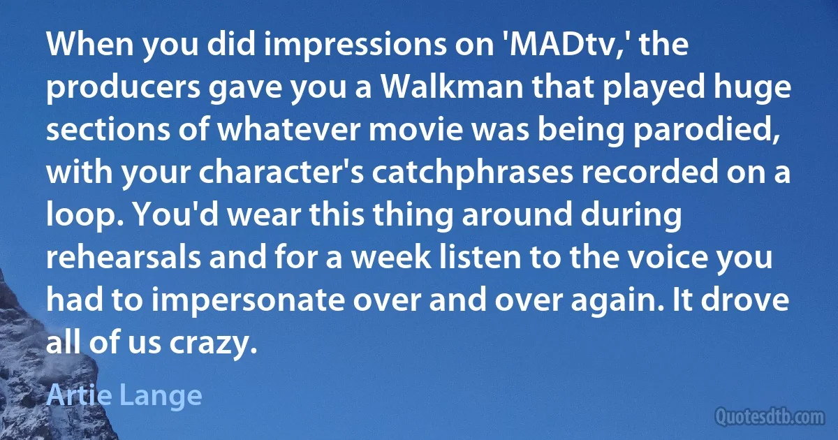 When you did impressions on 'MADtv,' the producers gave you a Walkman that played huge sections of whatever movie was being parodied, with your character's catchphrases recorded on a loop. You'd wear this thing around during rehearsals and for a week listen to the voice you had to impersonate over and over again. It drove all of us crazy. (Artie Lange)