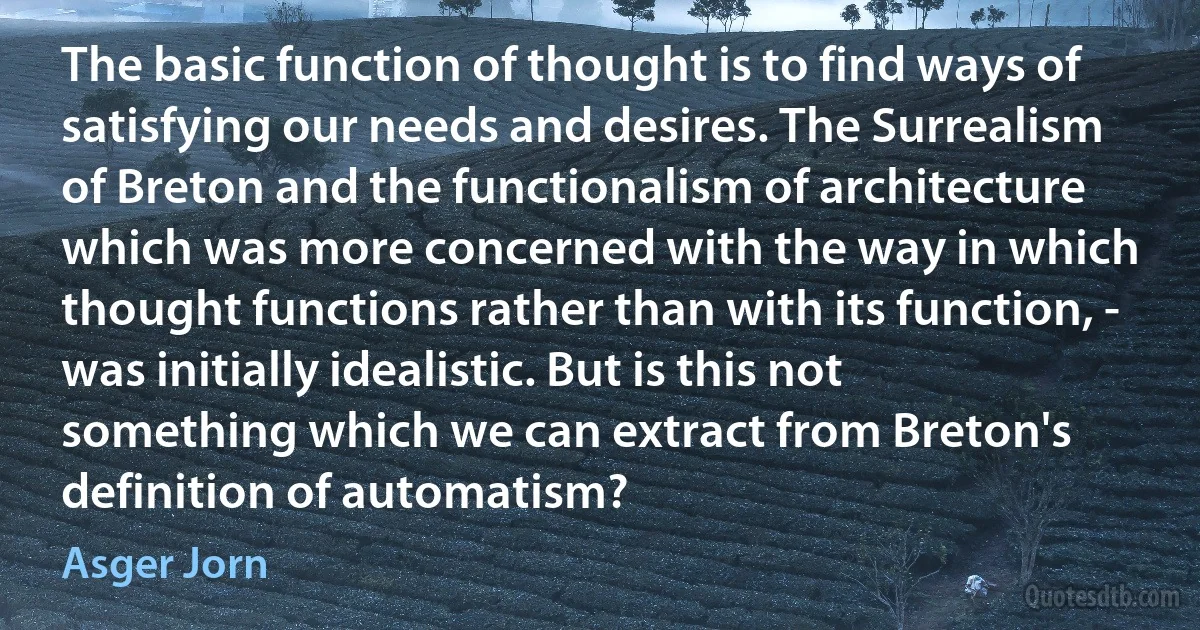 The basic function of thought is to find ways of satisfying our needs and desires. The Surrealism of Breton and the functionalism of architecture which was more concerned with the way in which thought functions rather than with its function, - was initially idealistic. But is this not something which we can extract from Breton's definition of automatism? (Asger Jorn)