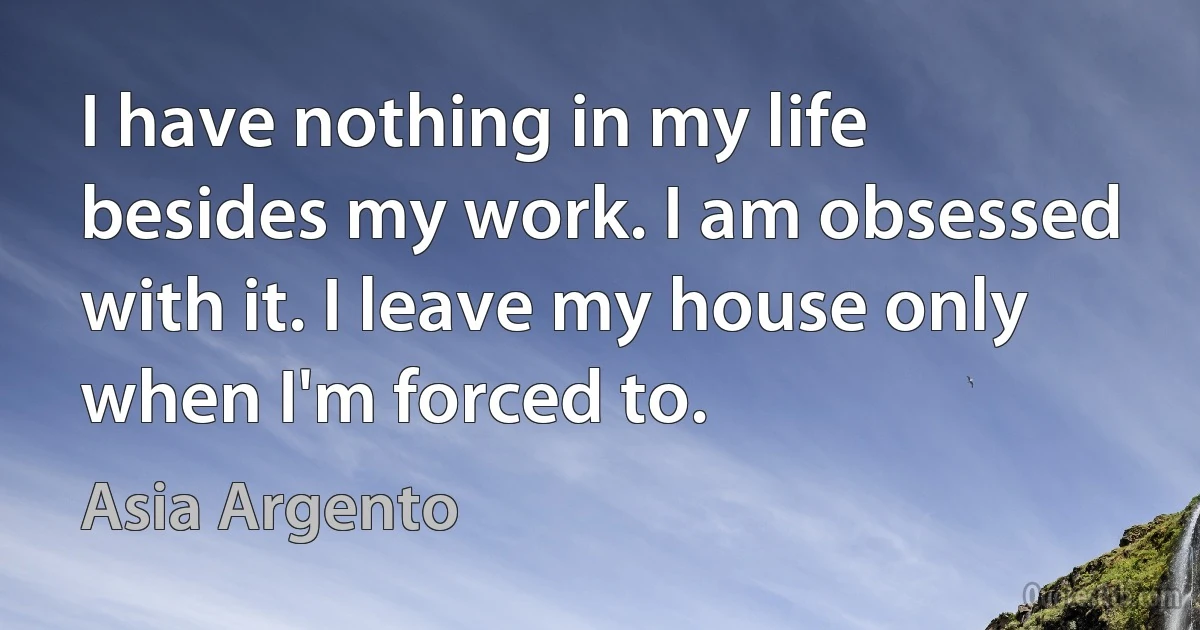 I have nothing in my life besides my work. I am obsessed with it. I leave my house only when I'm forced to. (Asia Argento)