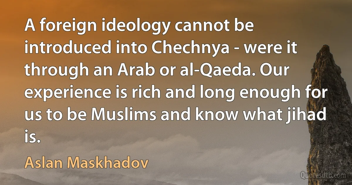 A foreign ideology cannot be introduced into Chechnya - were it through an Arab or al-Qaeda. Our experience is rich and long enough for us to be Muslims and know what jihad is. (Aslan Maskhadov)